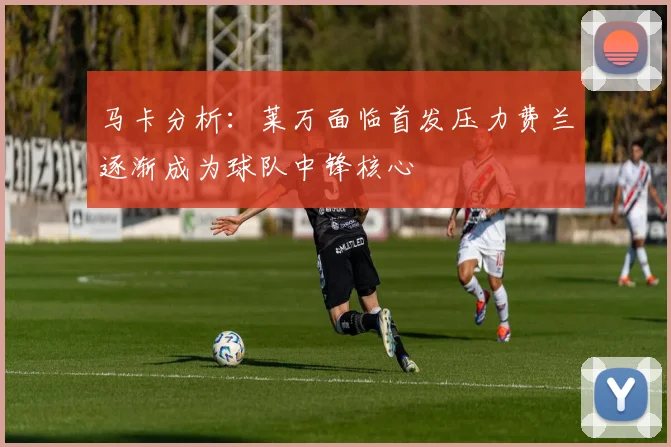 马卡分析：莱万面临首发压力费兰逐渐成为球队中锋核心
