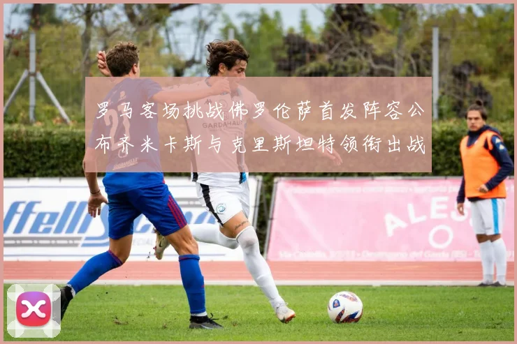 罗马客场挑战佛罗伦萨首发阵容公布齐米卡斯与克里斯坦特领衔出战