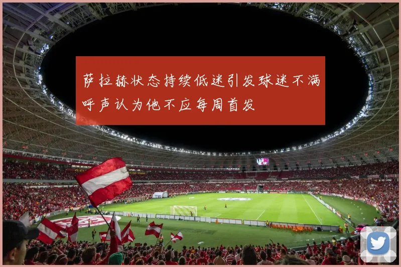 萨拉赫状态持续低迷引发球迷不满呼声认为他不应每周首发
