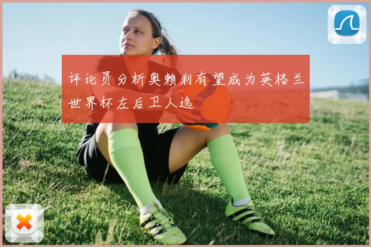 评论员分析奥赖利有望成为英格兰世界杯左后卫人选