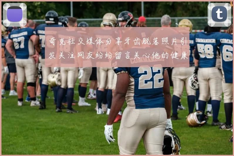 奇克社交媒体分享牙齿脱落照片引发关注网友纷纷留言关心他的健康状况