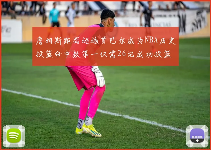 詹姆斯距离超越贾巴尔成为NBA历史投篮命中数第一仅需26记成功投篮