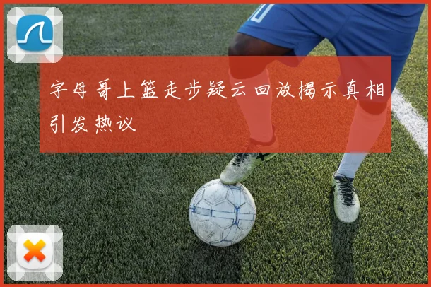 字母哥上篮走步疑云回放揭示真相引发热议
