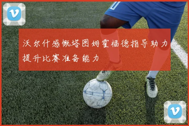 沃尔什感慨塔图姆霍福德指导助力提升比赛准备能力