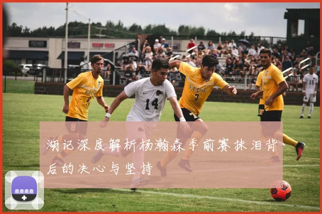 湖记深度解析杨瀚森季前赛抹泪背后的决心与坚持