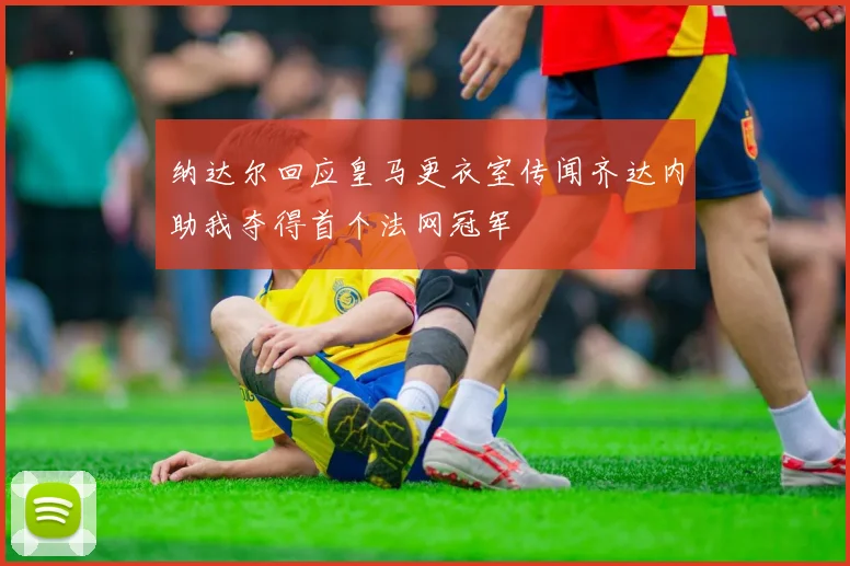纳达尔回应皇马更衣室传闻齐达内助我夺得首个法网冠军