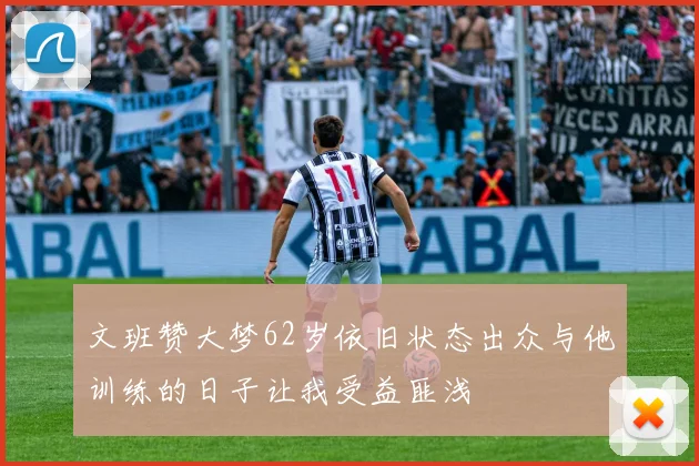 文班赞大梦62岁依旧状态出众与他训练的日子让我受益匪浅