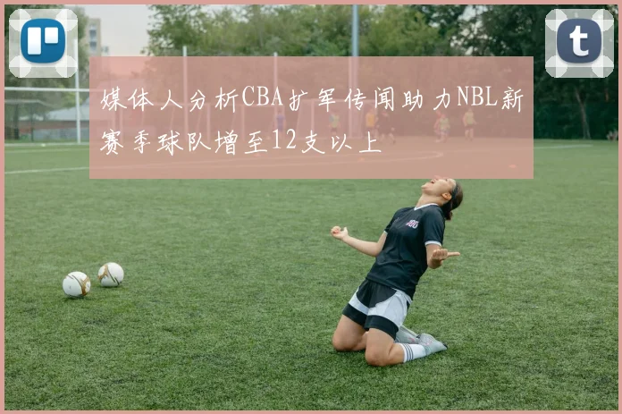 媒体人分析CBA扩军传闻助力NBL新赛季球队增至12支以上