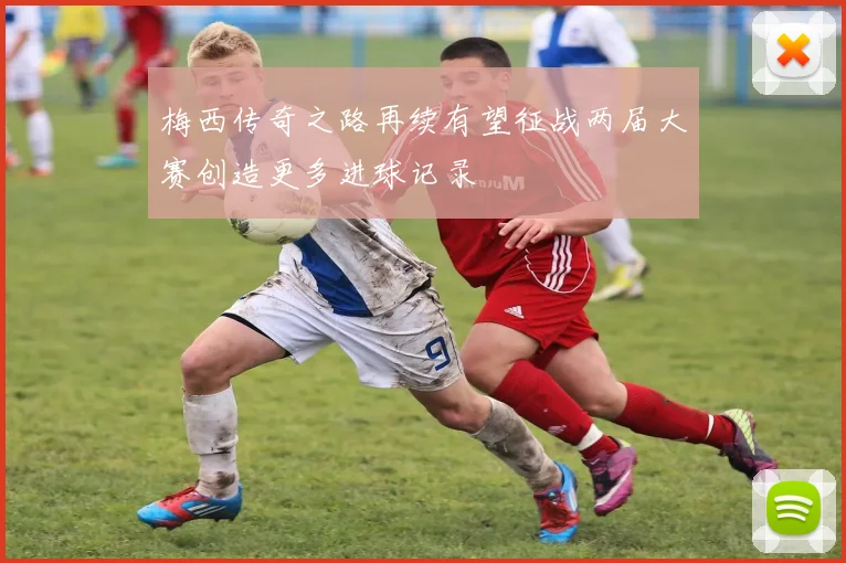 梅西传奇之路再续有望征战两届大赛创造更多进球记录
