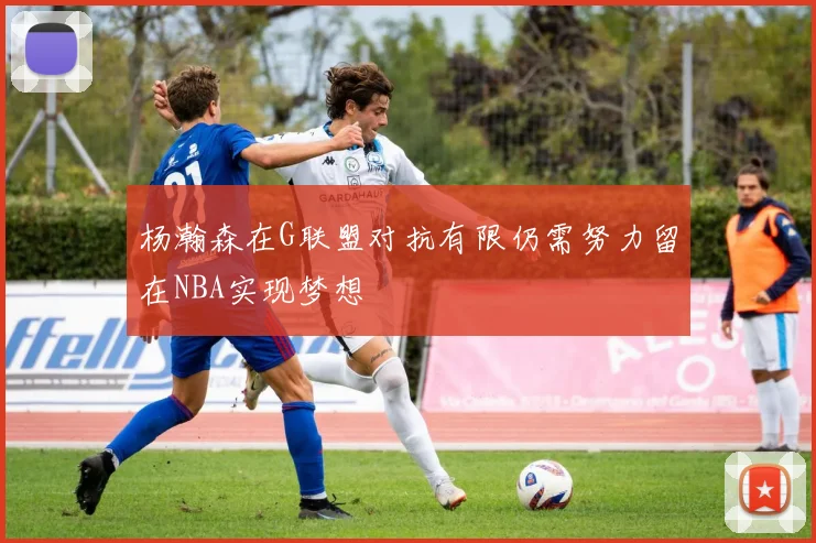 杨瀚森在G联盟对抗有限仍需努力留在NBA实现梦想