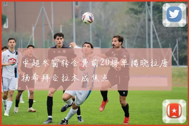 中超冬窗转会费前20榜单揭晓拉唐杨希拜合拉木成焦点
