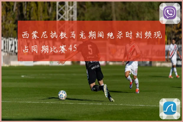 西蒙尼执教马竞期间绝杀时刻频现占同期比赛45