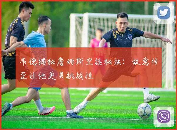 韦德揭秘詹姆斯空接秘诀：故意传歪让他更具挑战性