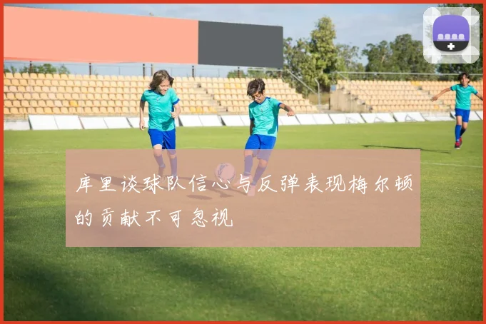 库里谈球队信心与反弹表现梅尔顿的贡献不可忽视