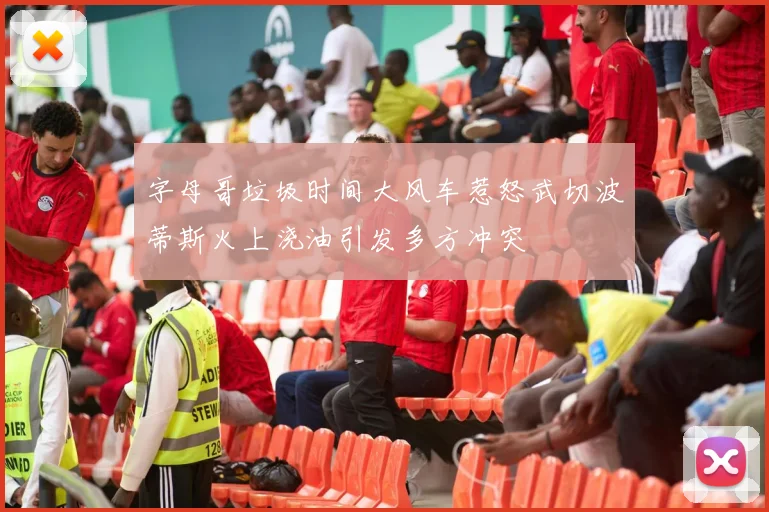 字母哥垃圾时间大风车惹怒武切波蒂斯火上浇油引发多方冲突