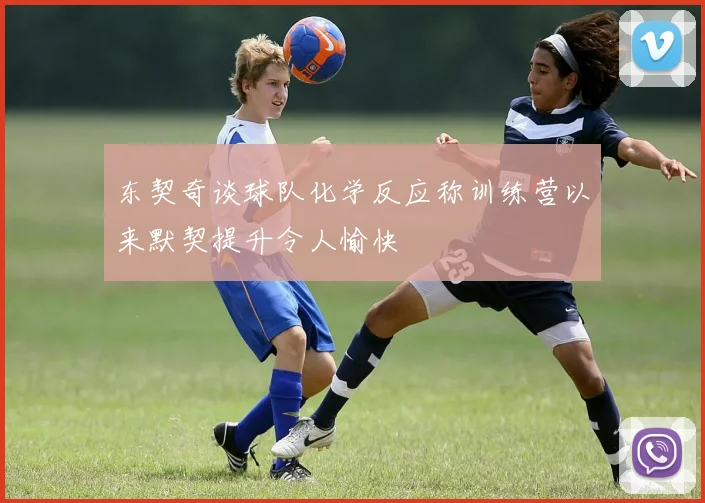 东契奇谈球队化学反应称训练营以来默契提升令人愉快