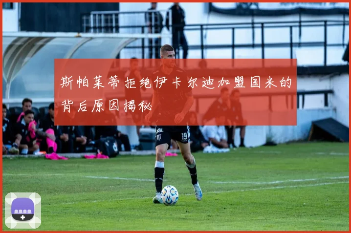 斯帕莱蒂拒绝伊卡尔迪加盟国米的背后原因揭秘